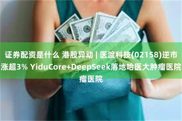 证券配资是什么 港股异动 | 医渡科技(02158)逆市涨超3% YiduCore+DeepSeek落地哈医大肿瘤医院