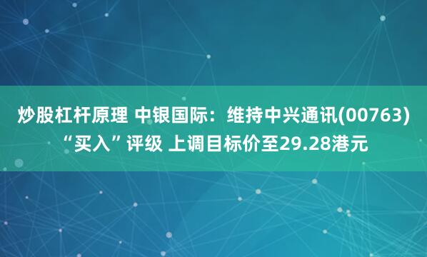 炒股杠杆原理 中银国际：维持中兴通讯(00763)“买入”评级 上调目标价至29.28港元