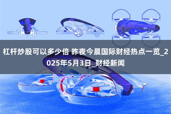 杠杆炒股可以多少倍 昨夜今晨国际财经热点一览_2025年5月3日_财经新闻