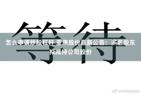 怎么申请炒股杠杆 亚康股份最新公告：多名股东拟减持公司股份