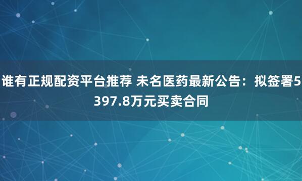 谁有正规配资平台推荐 未名医药最新公告：拟签署5397.8万元买卖合同