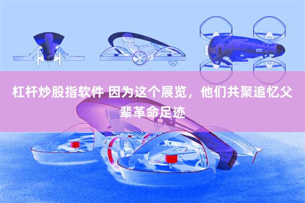 杠杆炒股指软件 因为这个展览，他们共聚追忆父辈革命足迹