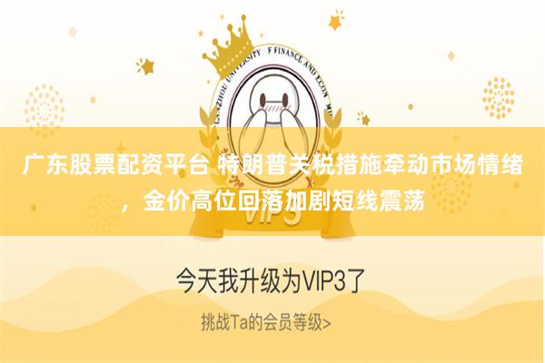 广东股票配资平台 特朗普关税措施牵动市场情绪，金价高位回落加剧短线震荡