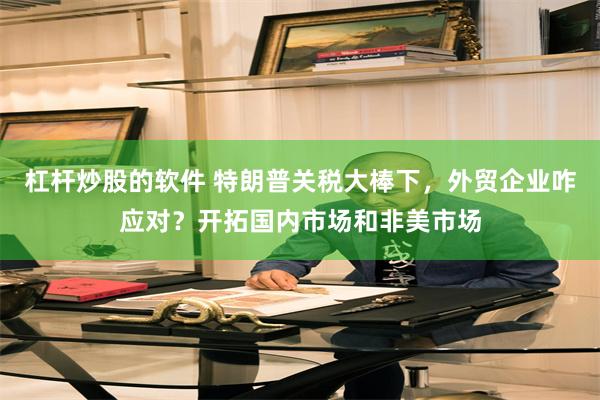 杠杆炒股的软件 特朗普关税大棒下，外贸企业咋应对？开拓国内市场和非美市场