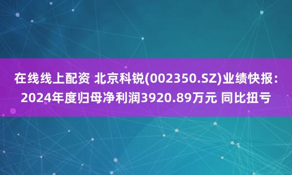 在线线上配资 北京科锐(002350.SZ)业绩快报：2024年度归母净利润3920.89万元 同比扭亏