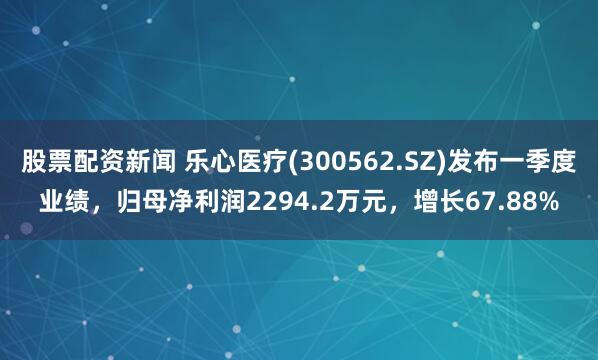 股票配资新闻 乐心医疗(300562.SZ)发布一季度业绩，归母净利润2294.2万元，增长67.88%