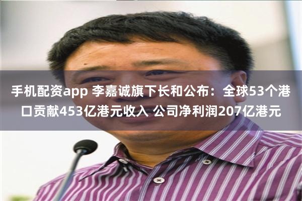 手机配资app 李嘉诚旗下长和公布：全球53个港口贡献453亿港元收入 公司净利润207亿港元