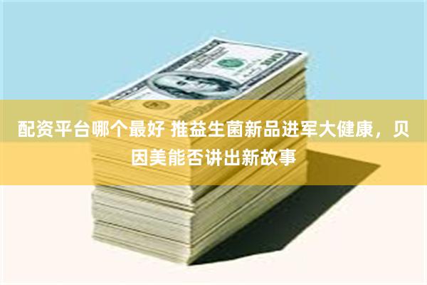 配资平台哪个最好 推益生菌新品进军大健康，贝因美能否讲出新故事
