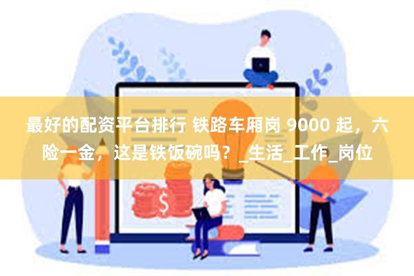 最好的配资平台排行 铁路车厢岗 9000 起，六险一金，这是铁饭碗吗？_生活_工作_岗位