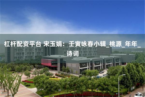 杠杆配资平台 宋玉娟：壬寅咏春小辑_桃源_年年_诗词