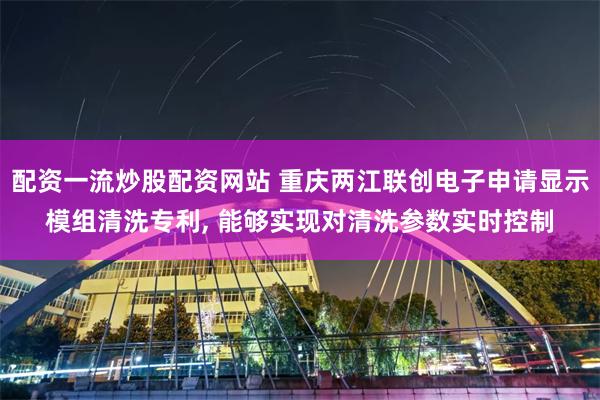 配资一流炒股配资网站 重庆两江联创电子申请显示模组清洗专利, 能够实现对清洗参数实时控制