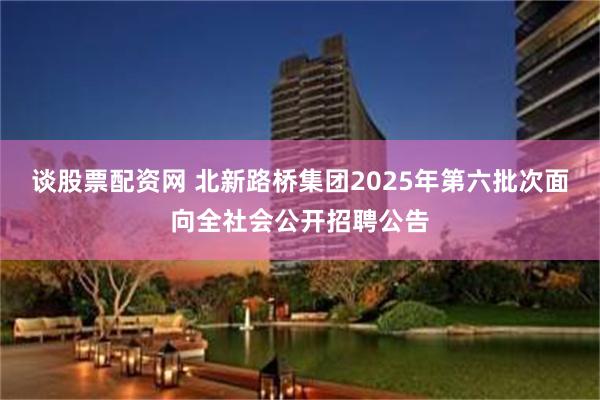 谈股票配资网 北新路桥集团2025年第六批次面向全社会公开招聘公告