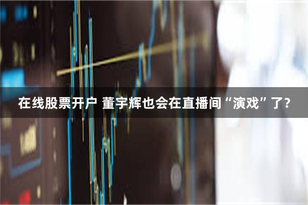 在线股票开户 董宇辉也会在直播间“演戏”了？