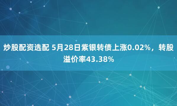 炒股配资选配 5月28日紫银转债上涨0.02%，转股溢价率43.38%
