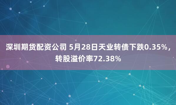 深圳期货配资公司 5月28日天业转债下跌0.35%，转股溢价率72.38%