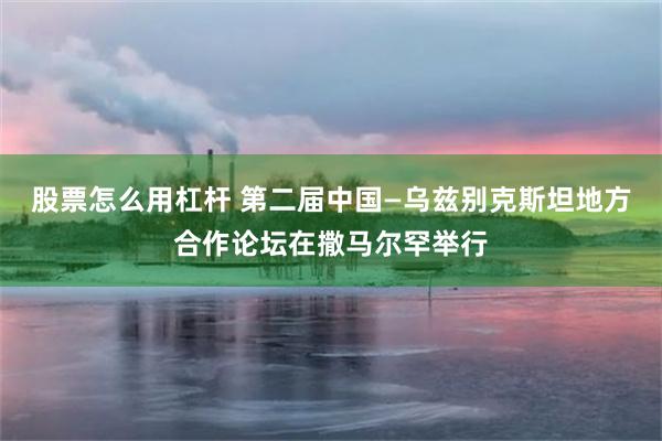 股票怎么用杠杆 第二届中国—乌兹别克斯坦地方合作论坛在撒马尔罕举行