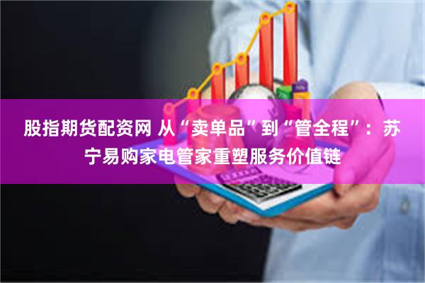 股指期货配资网 从“卖单品”到“管全程”：苏宁易购家电管家重塑服务价值链