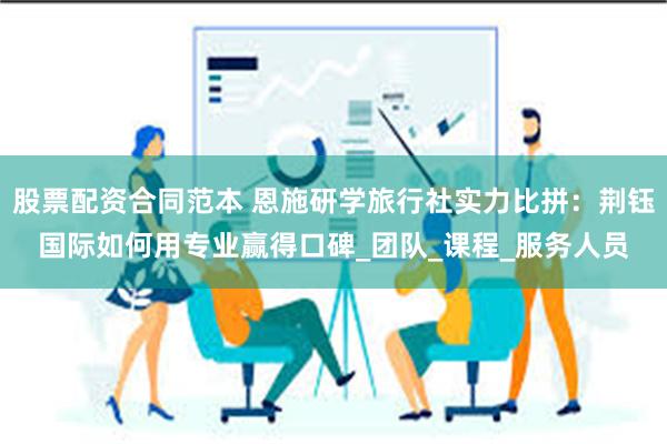 股票配资合同范本 恩施研学旅行社实力比拼：荆钰国际如何用专业赢得口碑_团队_课程_服务人员