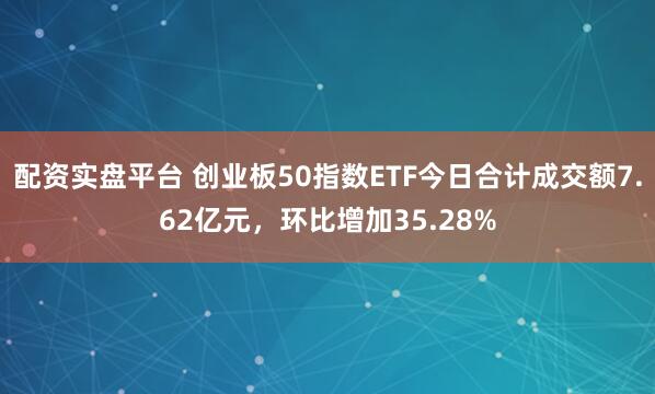 配资实盘平台 创业板50指数ETF今日合计成交额7.62亿元，环比增加35.28%