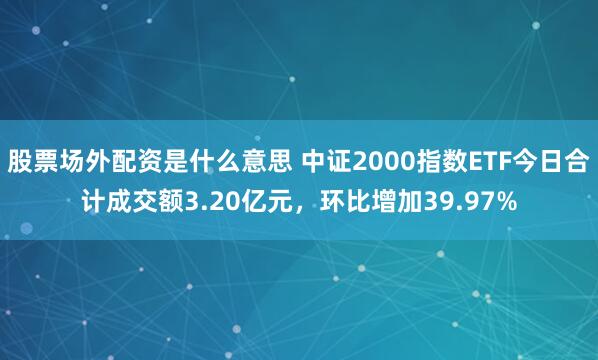 股票场外配资是什么意思 中证2000指数ETF今日合计成交额3.20亿元，环比增加39.97%