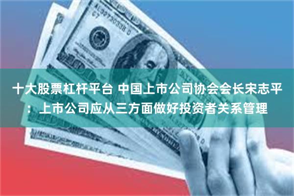 十大股票杠杆平台 中国上市公司协会会长宋志平：上市公司应从三方面做好投资者关系管理