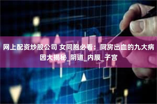 网上配资炒股公司 女同胞必看：同房出血的九大病因大揭秘_阴道_内膜_子宫