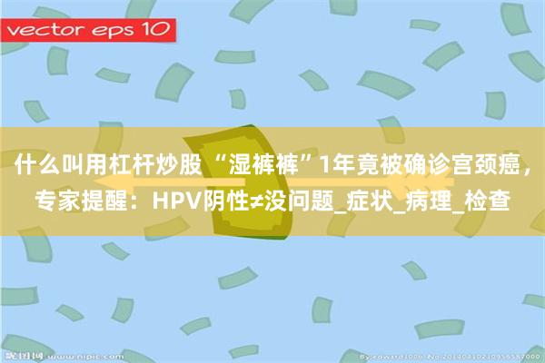 什么叫用杠杆炒股 “湿裤裤”1年竟被确诊宫颈癌，专家提醒：HPV阴性≠没问题_症状_病理_检查