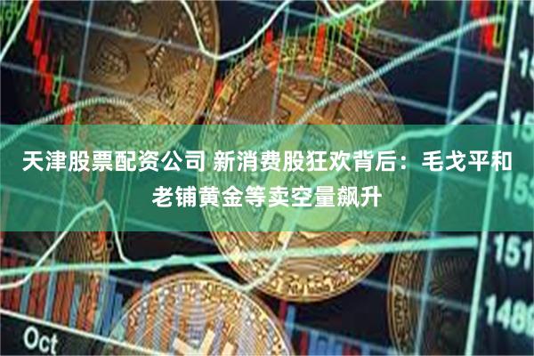 天津股票配资公司 新消费股狂欢背后：毛戈平和老铺黄金等卖空量飙升