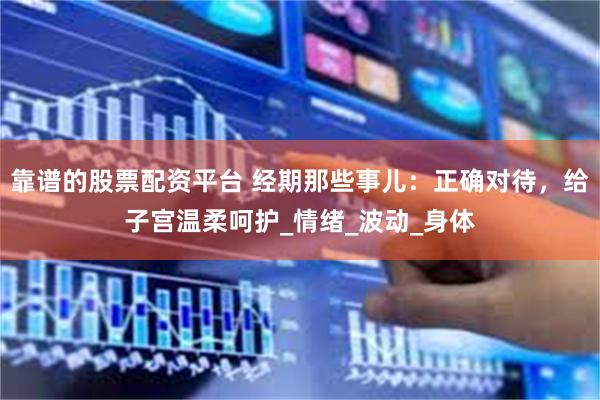 靠谱的股票配资平台 经期那些事儿：正确对待，给子宫温柔呵护_情绪_波动_身体