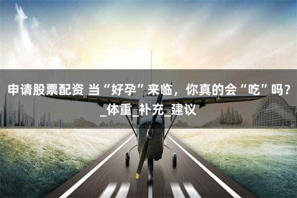 申请股票配资 当“好孕”来临，你真的会“吃”吗？_体重_补充_建议