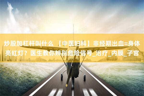 炒股加杠杆叫什么 【中医妇科】非经期出血=身体亮红灯？医生教你辨别危险信号_治疗_内膜_子宫