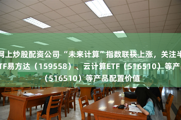 网上炒股配资公司 “未来计算”指数联袂上涨，关注半导体设备ETF易方达（159558）、云计算ETF（516510）等产品配置价值