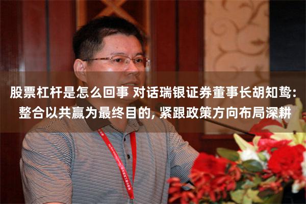 股票杠杆是怎么回事 对话瑞银证券董事长胡知鸷: 整合以共赢为最终目的, 紧跟政策方向布局深耕