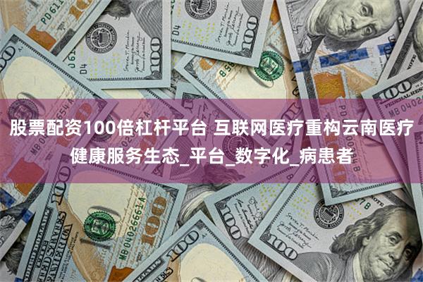股票配资100倍杠杆平台 互联网医疗重构云南医疗健康服务生态_平台_数字化_病患者