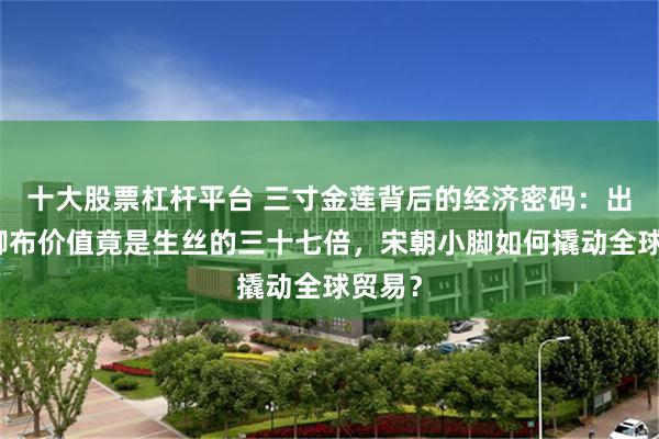 十大股票杠杆平台 三寸金莲背后的经济密码：出口裹脚布价值竟是生丝的三十七倍，宋朝小脚如何撬动全球贸易？